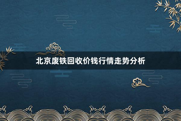 北京废铁回收价钱行情走势分析