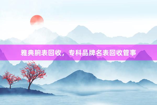 雅典腕表回收，专科品牌名表回收管事